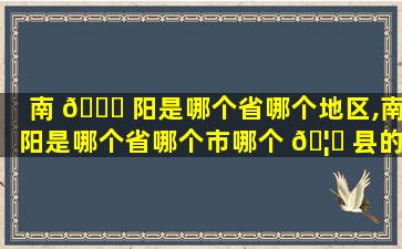 南 🐛 阳是哪个省哪个地区,南阳是哪个省哪个市哪个 🦆 县的